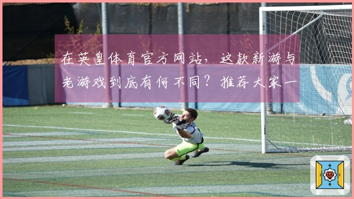 在英皇体育官方网站，这款新游与老游戏到底有何不同？推荐大家一起试试！