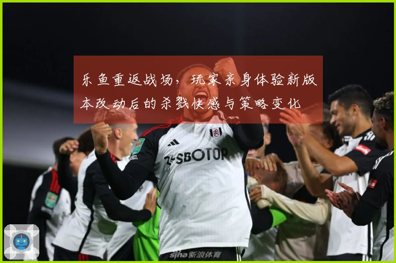 乐鱼重返战场，玩家亲身体验新版本改动后的杀戮快感与策略变化