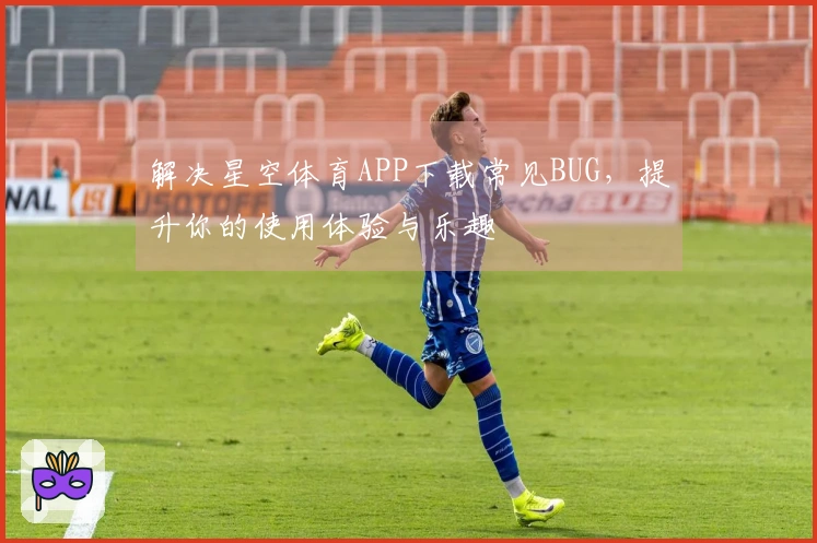 解决星空体育APP下载常见BUG，提升你的使用体验与乐趣