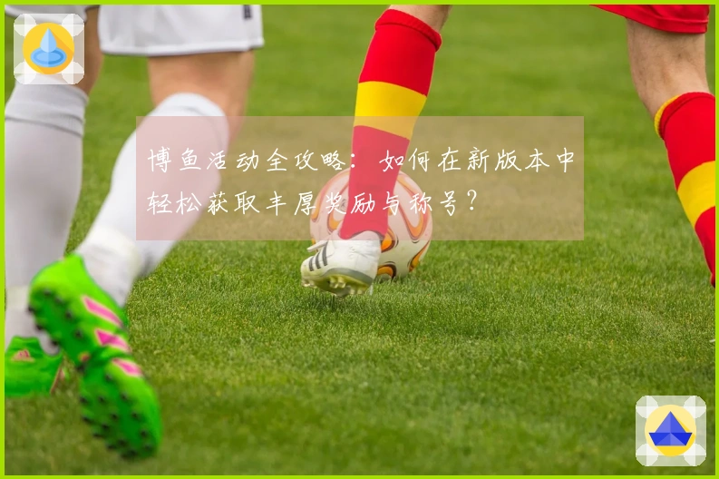 博鱼活动全攻略：如何在新版本中轻松获取丰厚奖励与称号？