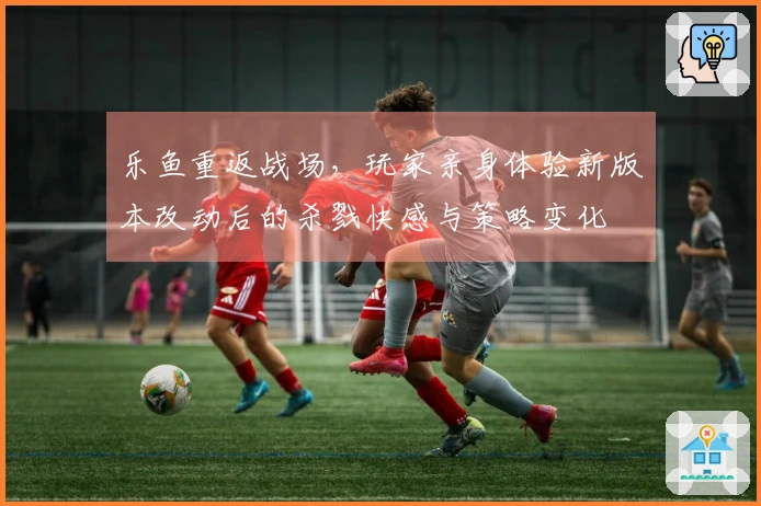 乐鱼重返战场，玩家亲身体验新版本改动后的杀戮快感与策略变化