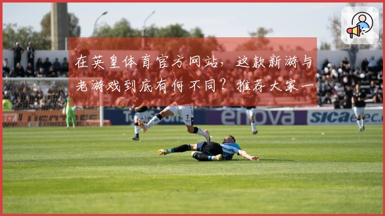 在英皇体育官方网站，这款新游与老游戏到底有何不同？推荐大家一起试试！