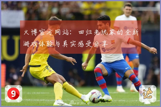 火博官方网站：回归老玩家的全新游戏体验与真实感受分享